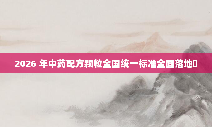 2026 年中药配方颗粒全国统一标准全面落地​