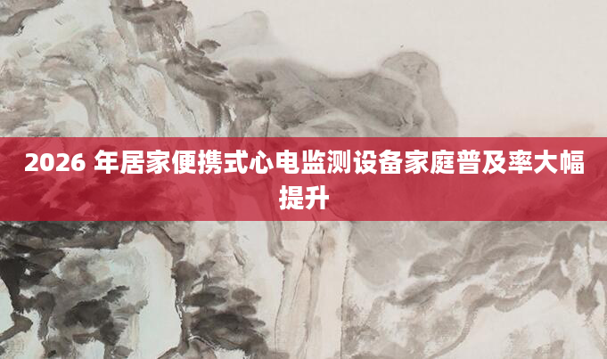 2026 年居家便携式心电监测设备家庭普及率大幅提升