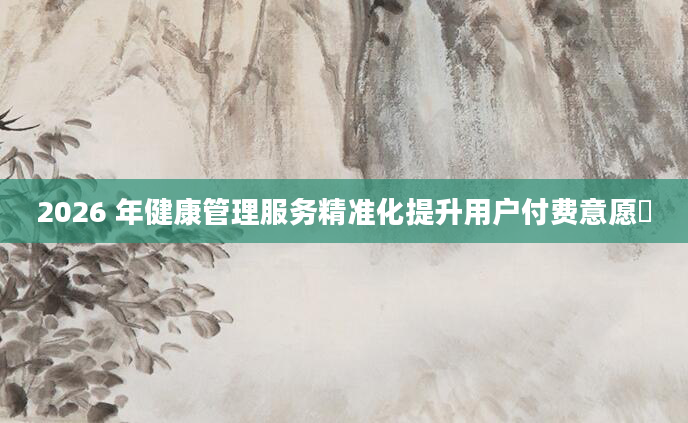 2026 年健康管理服务精准化提升用户付费意愿​