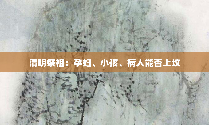 清明祭祖：孕妇、小孩、病人能否上坟