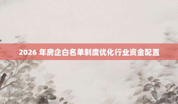 2026 年房企白名单制度优化行业资金配置