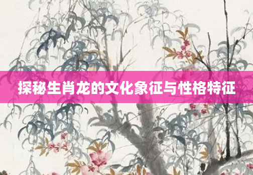 探秘生肖龙的文化象征与性格特征