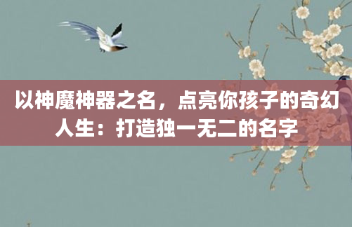 以神魔神器之名，点亮你孩子的奇幻人生：打造独一无二的名字