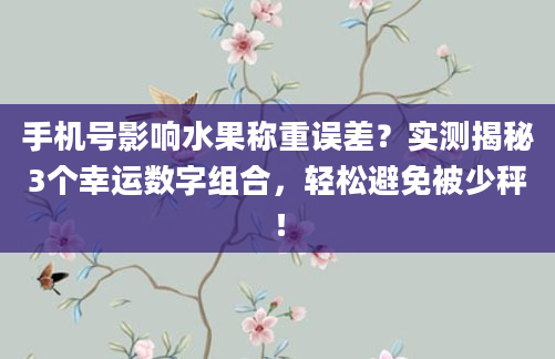 手机号影响水果称重误差？实测揭秘3个幸运数字组合，轻松避免被少秤！