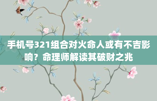 手机号321组合对火命人或有不吉影响？命理师解读其破财之兆