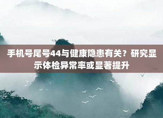 手机号尾号44与健康隐患有关？研究显示体检异常率或显著提升