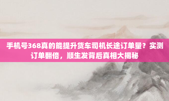手机号368真的能提升货车司机长途订单量？实测订单翻倍，顺生发背后真相大揭秘
