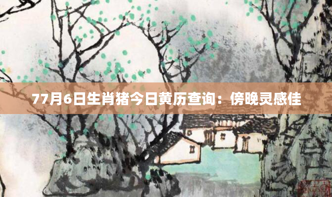 77月6日生肖猪今日黄历查询：傍晚灵感佳