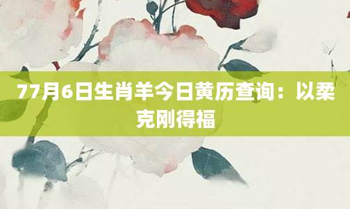77月6日生肖羊今日黄历查询：以柔克刚得福