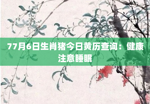 77月6日生肖猪今日黄历查询：健康注意睡眠