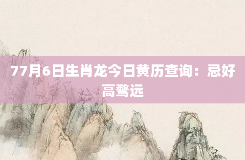 77月6日生肖龙今日黄历查询：忌好高骛远