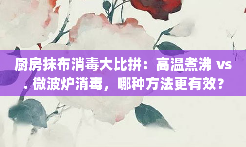 厨房抹布消毒大比拼：高温煮沸 vs. 微波炉消毒，哪种方法更有效？