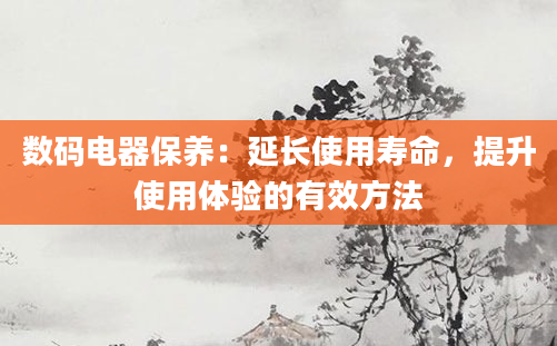 数码电器保养：延长使用寿命，提升使用体验的有效方法