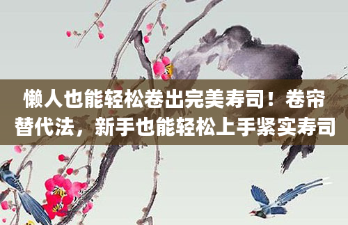 懒人也能轻松卷出完美寿司！卷帘替代法，新手也能轻松上手紧实寿司