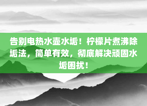 告别电热水壶水垢！柠檬片煮沸除垢法，简单有效，彻底解决顽固水垢困扰！