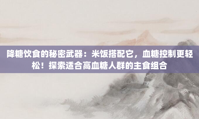 降糖饮食的秘密武器：米饭搭配它，血糖控制更轻松！探索适合高血糖人群的主食组合