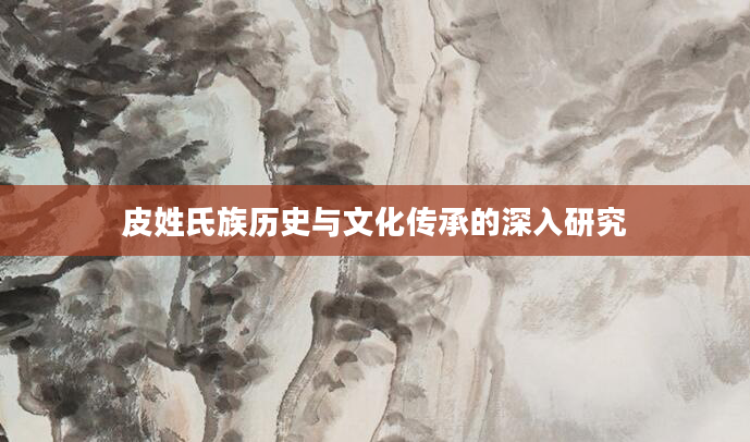 皮姓氏族历史与文化传承的深入研究
