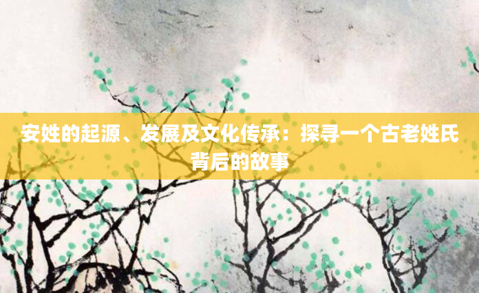 安姓的起源、发展及文化传承：探寻一个古老姓氏背后的故事