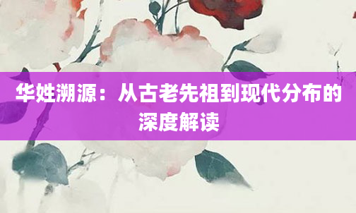 华姓溯源：从古老先祖到现代分布的深度解读