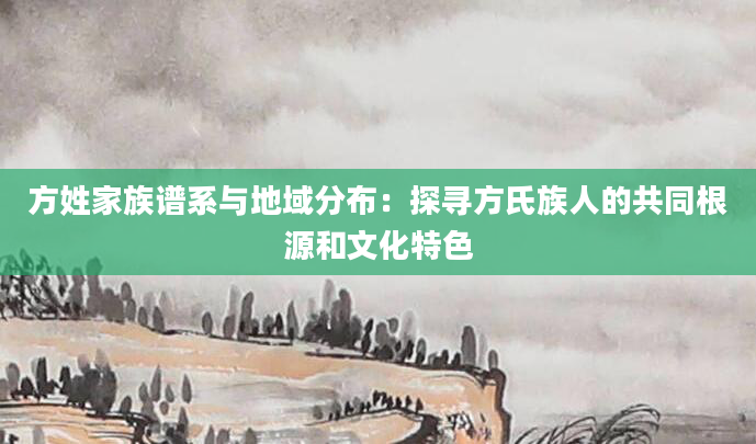 方姓家族谱系与地域分布：探寻方氏族人的共同根源和文化特色