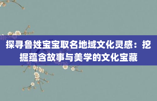 探寻鲁姓宝宝取名地域文化灵感：挖掘蕴含故事与美学的文化宝藏