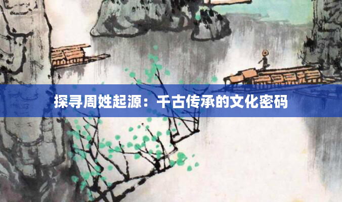 探寻周姓起源：千古传承的文化密码
