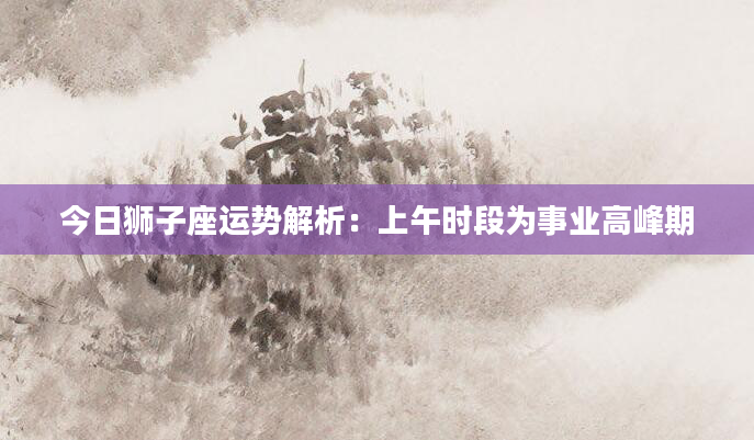 今日狮子座运势解析：上午时段为事业高峰期