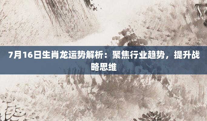 7月16日生肖龙运势解析：聚焦行业趋势，提升战略思维
