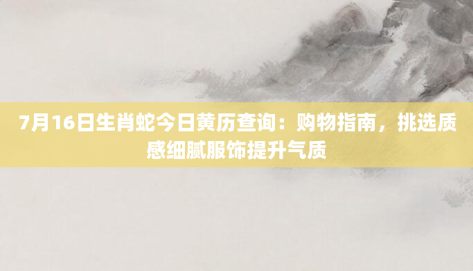 7月16日生肖蛇今日黄历查询：购物指南，挑选质感细腻服饰提升气质