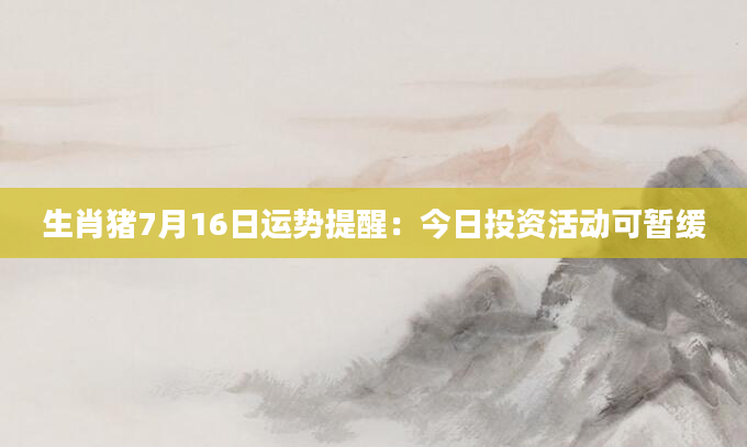 生肖猪7月16日运势提醒：今日投资活动可暂缓