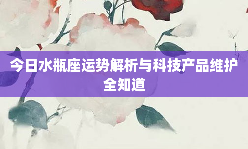 今日水瓶座运势解析与科技产品维护全知道