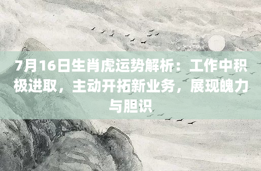 7月16日生肖虎运势解析：工作中积极进取，主动开拓新业务，展现魄力与胆识
