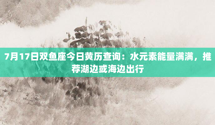 7月17日双鱼座今日黄历查询：水元素能量满满，推荐湖边或海边出行