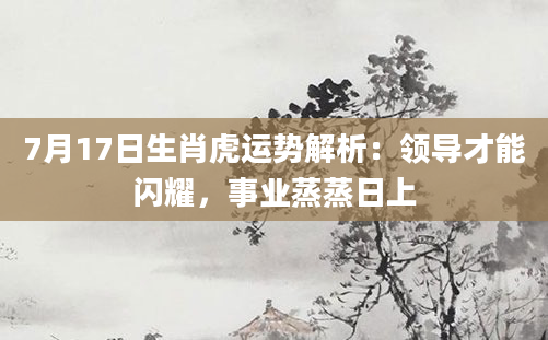 7月17日生肖虎运势解析：领导才能闪耀，事业蒸蒸日上