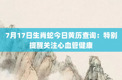 7月17日生肖蛇今日黄历查询：特别提醒关注心血管健康