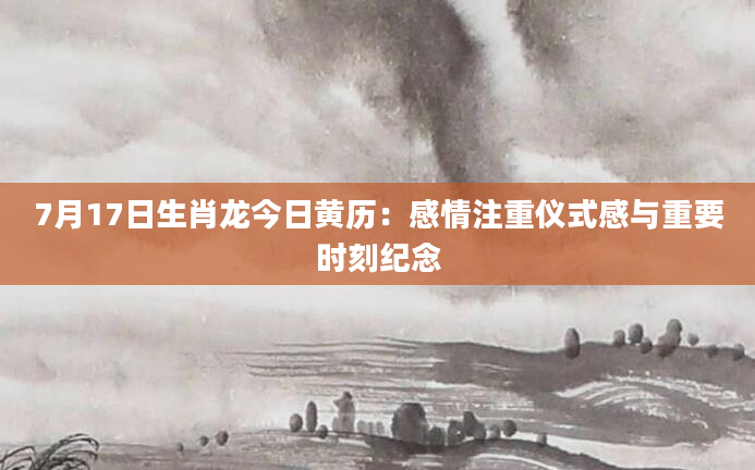 7月17日生肖龙今日黄历：感情注重仪式感与重要时刻纪念