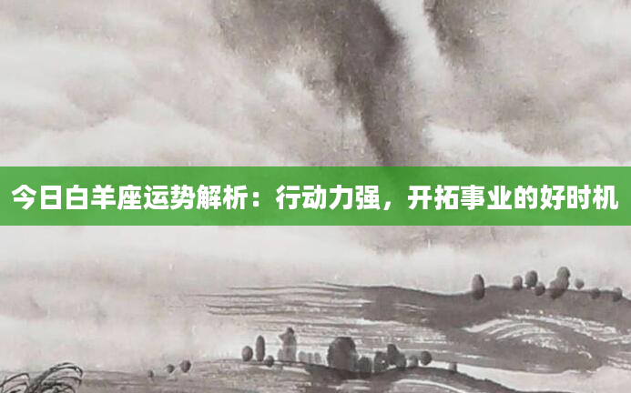 今日白羊座运势解析：行动力强，开拓事业的好时机