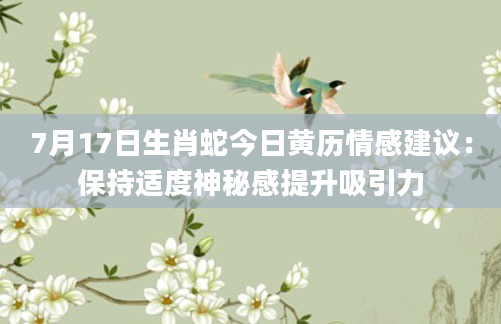 7月17日生肖蛇今日黄历情感建议：保持适度神秘感提升吸引力