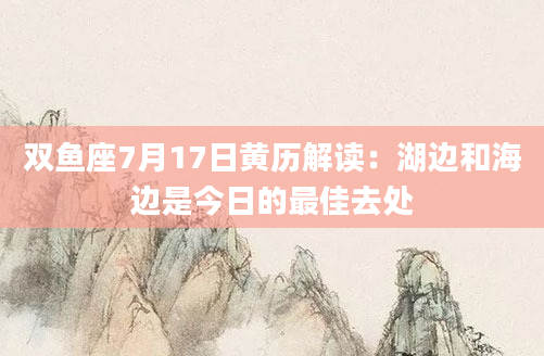 双鱼座7月17日黄历解读：湖边和海边是今日的最佳去处
