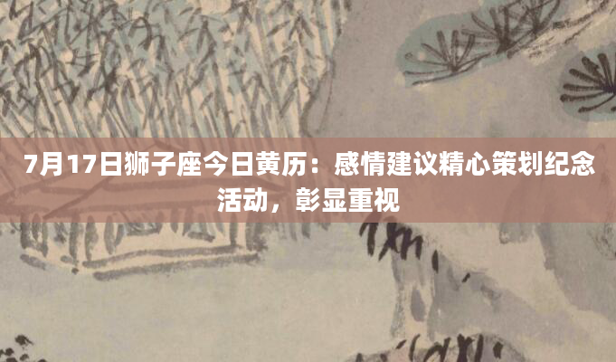 7月17日狮子座今日黄历：感情建议精心策划纪念活动，彰显重视