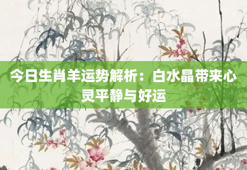 今日生肖羊运势解析：白水晶带来心灵平静与好运