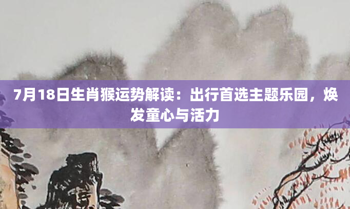 7月18日生肖猴运势解读：出行首选主题乐园，焕发童心与活力