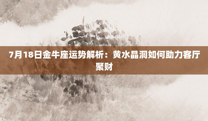 7月18日金牛座运势解析：黄水晶洞如何助力客厅聚财