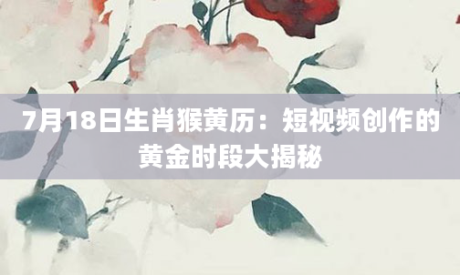 7月18日生肖猴黄历：短视频创作的黄金时段大揭秘