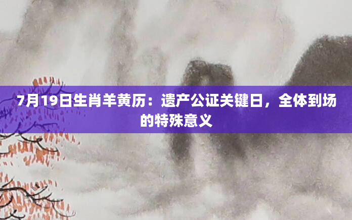 7月19日生肖羊黄历：遗产公证关键日，全体到场的特殊意义