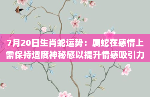 7月20日生肖蛇运势：属蛇在感情上需保持适度神秘感以提升情感吸引力