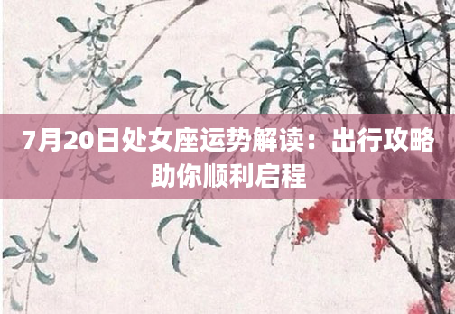 7月20日处女座运势解读：出行攻略助你顺利启程
