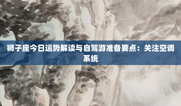 狮子座今日运势解读与自驾游准备要点：关注空调系统