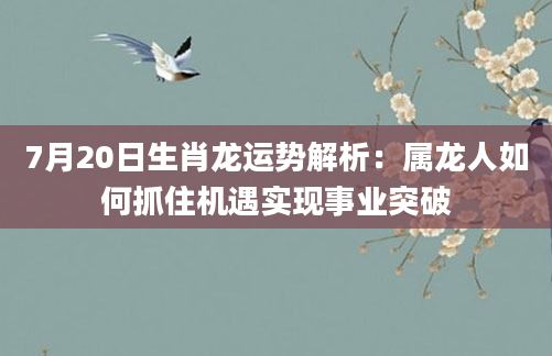 7月20日生肖龙运势解析：属龙人如何抓住机遇实现事业突破