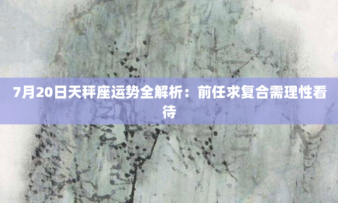 7月20日天秤座运势全解析：前任求复合需理性看待